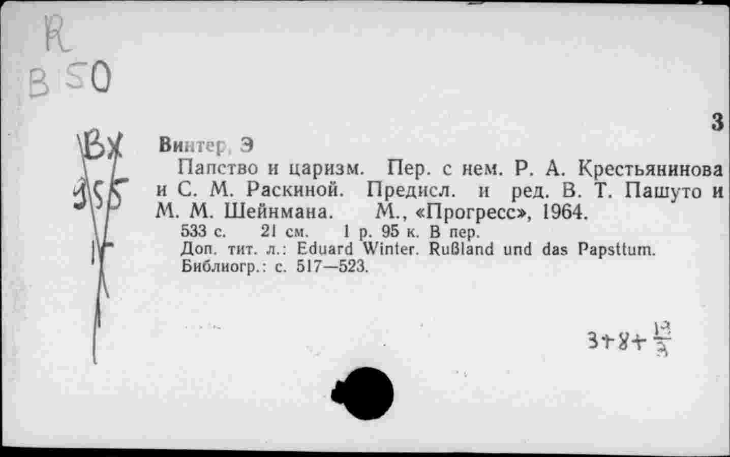 ﻿3
Винтерf Э
Папство и царизм. Пер. с нем. Р. А. Крестьянинова и С. М. Раскиной. Предисл. и ред. В. Т. Пашуто и М. М. Шейнмана. М., «Прогресс», 1964.
533 с. 21 см. 1 р. 95 к. В пер.
Доп. тит. л.: Eduard Winter. Rußland und das Papsttum.
Библиогр.: c. 517—523.
